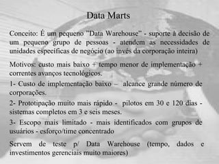 Data Marts   Conceito: É um pequeno ”Data Warehouse” - suporte à decisão de um pequeno grupo de pessoas - atendem as necessidades de unidades específicas de negócio (ao invés da corporação inteira) Servem de teste p/ Data Warehouse (tempo, dados e investimentos gerenciais muito maiores) Motivos: custo mais baixo + tempo menor de implementação + correntes avanços tecnológicos.  1- Custo de implementação baixo –  alcance grande número de corporações. 2- Prototipação muito mais rápido -  pilotos em 30 e 120 dias - sistemas completos em 3 e seis meses. 3- Escopo mais limitado - mais identificados com grupos de usuários - esforço/time concentrado 