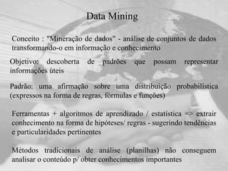 Data Mining Conceito : "Mineração de dados" - análise de conjuntos de dados transformando-o em informação e conhecimento Ferramentas + algoritmos de aprendizado / estatística => extrair conhecimento na forma de hipóteses/ regras - sugerindo tendências e particularidades pertinentes Métodos tradicionais de análise (planilhas) não conseguem analisar o conteúdo p/ obter conhecimentos importantes Objetivo: descoberta de padrões que possam representar informações úteis Padrão: uma afirmação sobre uma distribuição probabilística (expressos na forma de regras, fórmulas e funções)  