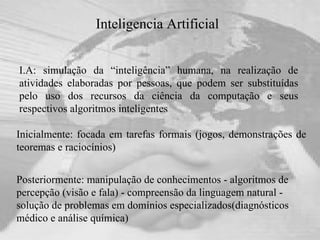 Inteligencia Artificial I.A: simulação da “inteligência” humana, na realização de atividades elaboradas por pessoas, que podem ser substituídas pelo uso dos recursos da ciência da computação e seus respectivos algoritmos inteligentes Posteriormente: manipulação de conhecimentos - algoritmos de percepção (visão e fala) - compreensão da linguagem natural - solução de problemas em domínios especializados(diagnósticos médico e análise química) Inicialmente: focada em tarefas formais (jogos, demonstrações de teoremas e raciocínios) 