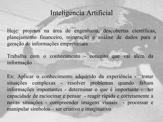 Inteligencia Artificial Hoje: projetos na área de engenharia, descobertas científicas, planejamento financeiro, mineração e análise de dados para a geração de informações empresariais Ex: Aplicar o conhecimento adquirido da experiência -  tratar situações complexas - resolver problemas quando faltam informações importantes - determinar o que é importante -  ter capacidade de raciocinar e pensar  - reagir rápida e corretamente a novas situações - compreender imagens visuais  - processar e manipular símbolos – ser criativo e imaginativo Trabalha com o conhecimento - conceito que vai além da informação 