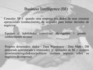 Business Intelligence (BI)   Conceito: BI é  quando uma empresa usa dados de seus sistemas operacionais (conhecimento do negócio) para tomar decisões de negócios Projetos demorados: dados - Data Warehouse / Data Mart - DB preparado (estruturado e otimizado)  p/ operações de BI -+ eventos econômicos/reguladores/políticos (tenham impacto sobre os negócios da empresa)  Equipes c/ habilidades comerciais abrangentes + grande conhecimento técnico 
