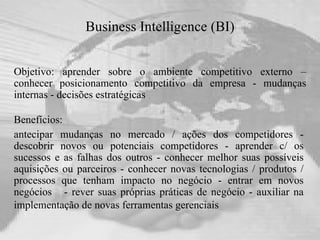 Business Intelligence (BI) Objetivo: aprender sobre o ambiente competitivo externo – conhecer posicionamento competitivo da empresa - mudanças internas - decisões estratégicas  Benefícios:  antecipar mudanças no mercado / ações dos competidores - descobrir novos ou potenciais competidores - aprender c/ os sucessos e as falhas dos outros - conhecer melhor suas possíveis aquisições ou parceiros - conhecer novas tecnologias / produtos / processos que tenham impacto no negócio - entrar em novos negócios  - rever suas próprias práticas de negócio - auxiliar na implementação de novas ferramentas gerenciais   