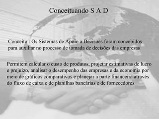 Conceituando S A D  Conceito : Os Sistemas de Apoio a Decisões foram concebidos para auxiliar no processo de tomada de decisões das empresas Permitem calcular o custo de produtos, projetar estimativas de lucro e prejuízo, analisar o desempenho das empresas e da economia por meio de gráficos comparativos e planejar a parte financeira através do fluxo de caixa e de planilhas bancárias e de fornecedores. 