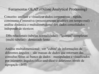 Ferramentas OLAP (Online Analytical Processing)  Conceito: analisar e visualizar dados corporativos - rápida, consistente e interativa (processamento analítico em tempo-real)  - análise dinâmica e multidimensional dos dados consolidados – independe de técnicos Análise multidimensional:  ver "cubos" de informações de diferentes ângulos -  são massas de dados que retornam das consultas feitas ao banco de dados - manipulados e visualizados por inúmeros ângulos (slice-and-dice) e diferentes níveis de agregação (drill) DBs relacionais (tabelas normalizadas) - "queries" complexas (multi-tabelas) - demasiado lento 