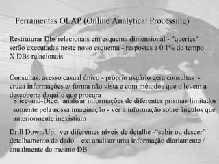 Ferramentas OLAP (Online Analytical Processing) Restruturar Dbs relacionais em esquema dimensional - "queries" serão executadas neste novo esquema - respostas a 0.1% do tempo X DBs relacionais   Consultas: acesso casual único - próprio usuário gera consultas  - cruza informações c/ forma não vista e com métodos que o levem a descoberta daquilo que procura Drill Down/Up:  ver diferentes níveis de detalhe -“subir ou descer” detalhamento do dado – ex: analisar uma informação diariamente / anualmente do mesmo DB Slice-and-Dice:  analisar informações de diferentes prismas limitados somente pela nossa imaginação - ver a informação sobre ângulos que anteriormente inexistiam 