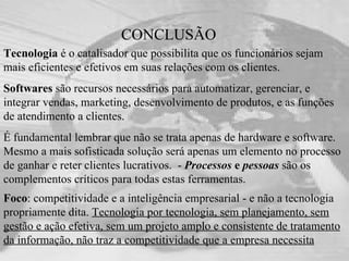 CONCLUSÃO Tecnologia  é o catalisador que possibilita que os funcionários sejam mais eficientes e efetivos em suas relações com os clientes.  Softwares  são recursos necessários para automatizar, gerenciar, e integrar vendas, marketing, desenvolvimento de produtos, e as funções de atendimento a clientes.  É fundamental lembrar que não se trata apenas de hardware e software. Mesmo a mais sofisticada solução será apenas um elemento no processo de ganhar e reter clientes lucrativos.  -  Processos  e  pessoas   são os complementos críticos para todas estas ferramentas. Foco : competitividade e a inteligência empresarial - e não a tecnologia propriamente dita.  Tecnologia por tecnologia, sem planejamento, sem gestão e ação efetiva, sem um projeto amplo e consistente de tratamento da informação, não traz a competitividade que a empresa necessita   