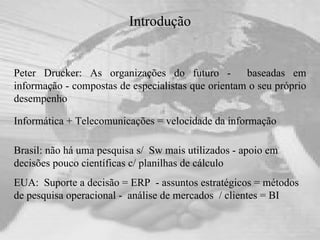 Introdução Peter Drucker: As organizações do futuro -  baseadas em informação - compostas de especialistas que orientam o seu próprio desempenho Informática + Telecomunicações = velocidade da informação Brasil: não há uma pesquisa s/  Sw mais utilizados - apoio em decisões pouco científicas c/ planilhas de cálculo EUA:  Suporte a decisão = ERP  - assuntos estratégicos = métodos de pesquisa operacional -  análise de mercados  / clientes = BI 