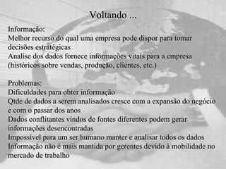 Voltando ... Informação:  Melhor recurso do qual uma empresa pode dispor para tomar decisões estratégicas  Analise dos dados fornece informações vitais para a empresa (históricos sobre vendas, produção, clientes, etc.) Problemas:  Dificuldades para obter informação Qtde de dados a serem analisados cresce com a expansão do negócio e com o passar dos anos Dados conflitantes vindos de fontes diferentes podem gerar informações desencontradas Impossível para um ser humano manter e analisar todos os dados  Informação não é mais mantida por gerentes devido à mobilidade no mercado de trabalho 