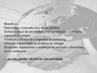 E... Benefícios: Determinar o mercado-alvo de um produto Definir o preço de um produto, criar promoções e condições especiais de compra Verificar a eficácia de campanhas de marketing Otimizar a quantidade de produtos no estoque Responder rapidamente a mudanças no mercado e determinar novas tendências ... ou seja, ganhar eficiência e lucratividade 