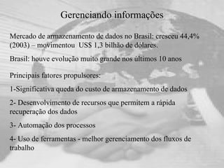 Gerenciando informações Mercado de armazenamento de dados no Brasil: cresceu 44,4% (2003) – movimentou  US$ 1,3 bilhão de dólares.  Brasil: houve evolução muito grande nos últimos 10 anos Principais fatores propulsores:  1-Significativa queda do custo de armazenamento de dados 2- Desenvolvimento de recursos que permitem a rápida recuperação dos dados 3- Automação dos processos  4- Uso de ferramentas - melhor gerenciamento dos fluxos de trabalho   