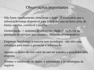 Observações importantes Não basta simplesmente armazenar o dado - É necessário que a informação esteja disponível para tomar decisão na hora certa, de forma simples, confiável e precisa  Globalização -> aumento de competitividade -> melhoria na prestação de serviços aos clientes -  Diferencial competitivo Apenas os dados de real valor devem ser tratados e guardados pela empresa  Alinhar o tratamento de dados, a informação e as estratégias de negócio Empresas brasileiras: a maioria tem tecnologia - não têm uma estratégia para tratar e gerenciar a informação 