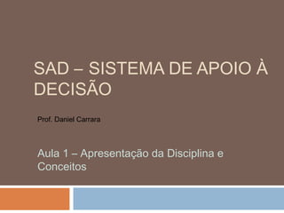 SAD – SISTEMA DE APOIO À
DECISÃO
Prof. Daniel Carrara

Aula 1 – Apresentação da Disciplina e
Conceitos

 