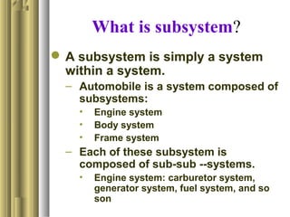 What is subsystem?
 A subsystem is simply a system
within a system.
– Automobile is a system composed of
subsystems:
• Engine system
• Body system
• Frame system
– Each of these subsystem is
composed of sub-sub --systems.
• Engine system: carburetor system,
generator system, fuel system, and so
son
 