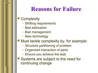 Reasons for Failure
Complexity
– Shifting requirements
– Bad estimation
– Bad management
– New technology
Must tackle complexity by, for example:
– Structure partitioning of problem
– Organized interaction of parts
– Ensure you achieve the task
Systems are subject to the need for
continuing change
 