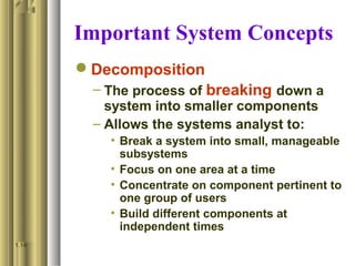 Important System Concepts
Decomposition
– The process of breaking down a
system into smaller components
– Allows the systems analyst to:
• Break a system into small, manageable
subsystems
• Focus on one area at a time
• Concentrate on component pertinent to
one group of users
• Build different components at
independent times
1.14
 