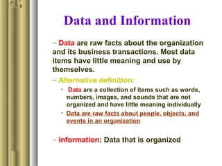 Data and Information
– Data are raw facts about the organization
and its business transactions. Most data
items have little meaning and use by
themselves.
– Alternative definition:
• Data are a collection of items such as words,
numbers, images, and sounds that are not
organized and have little meaning individually
• Data are raw facts about people, objects, and
events in an organization
– information: Data that is organized
 