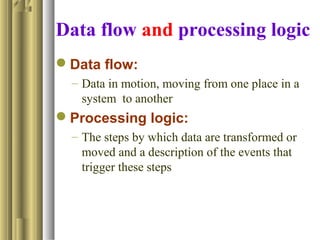 Data flow and processing logic
Data flow:
– Data in motion, moving from one place in a
system to another
Processing logic:
– The steps by which data are transformed or
moved and a description of the events that
trigger these steps
 