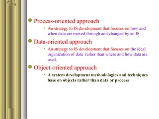 Process-oriented approach
• An strategy to IS development that focuses on how and
when data are moved through and changed by an IS
Data-oriented approach
• An strategy to IS development that focuses on the ideal
organization of data rather than where and how data are
used.
Object-oriented approach
• A system development methodologies and techniques
base on objects rather than data or process
 