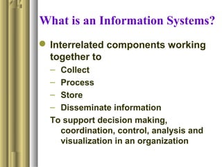What is an Information Systems?
 Interrelated components working
together to
– Collect
– Process
– Store
– Disseminate information
To support decision making,
coordination, control, analysis and
visualization in an organization
 