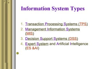 Information System Types
1. Transaction Processing Systems (TPS)
2. Management Information Systems
(MIS)
3. Decision Support Systems (DSS)
4. Expert System and Artificial Intelligence
(ES &AI)

 