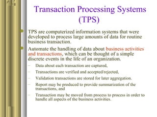 Transaction Processing Systems
(TPS)
 TPS are computerized information systems that were
developed to process large amounts of data for routine
business transaction.
 Automate the handling of data about business activities
and transactions, which can be thought of a simple
discrete events in the life of an organization.
– Data about each transaction are captured,
– Transactions are verified and accepted/rejected,
– Validation transactions are stored for later aggregation.
– Report may be produced to provide summarization of the
transactions, and
– Transaction may be moved from process to process in order to
handle all aspects of the business activities.
 