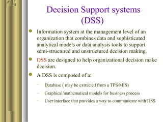 Decision Support systems
(DSS)
 Information system at the management level of an
organization that combines data and sophisticated
analytical models or data analysis tools to support
semi-structured and unstructured decision making.
 DSS are designed to help organizational decision make
decision.
 A DSS is composed of a:
– Database ( may be extracted from a TPS/MIS)
– Graphical/mathematical models for business process
– User interface that provides a way to communicate with DSS
 