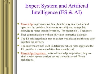 Expert System and Artificial
Intelligence (ES & AI)
 Knowledge representation describes the way an expert would
approach the problem. It attempts to codify and manipulate
knowledge rather than information, (for example if .. Then rule)
 User communication with an ES via an interactive dialogue.
 The ES asks questions ( that an expert would ask) and the end user
supplies the answers.
 The answers are then used to determine which rules apply and the
ES provides a recommendation based on the rule.
 Knowledge Engineers perform knowledge acquisition; they are
similar with system analyst but are trained to use different
techniques.
 
