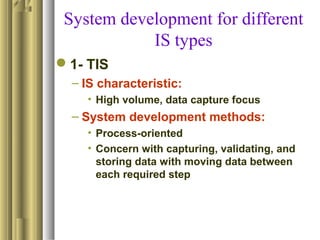 System development for different
IS types
1- TIS
– IS characteristic:
• High volume, data capture focus
– System development methods:
• Process-oriented
• Concern with capturing, validating, and
storing data with moving data between
each required step
 
