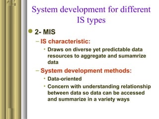 System development for different
IS types
2- MIS
– IS characteristic:
• Draws on diverse yet predictable data
resources to aggregate and sumamrize
data
– System development methods:
• Data-oriented
• Concern with understanding relationship
between data so data can be accessed
and summarize in a variety ways
 