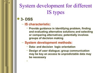 System development for different
IS types
3- DSS
– IS characteristic:
• Provide guidance in identifying problem, finding
and evaluating alternative solutions and selecting
or comparing alternatives; potentially involves
groups of decision making
– System development methods:
• Data- and decision logic orientation
• Design of user dialogue; group communication
may be key an access to unpredictable data may
be necessary
•
 
