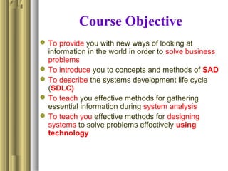 Course Objective
To provide you with new ways of looking at
information in the world in order to solve business
problems
To introduce you to concepts and methods of SAD
To describe the systems development life cycle
(SDLC)
To teach you effective methods for gathering
essential information during system analysis
To teach you effective methods for designing
systems to solve problems effectively using
technology
 