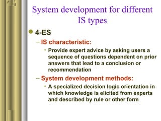 System development for different
IS types
4-ES
– IS characteristic:
• Provide expert advice by asking users a
sequence of questions dependent on prior
answers that lead to a conclusion or
recommendation
– System development methods:
• A specialized decision logic orientation in
which knowledge is elicited from experts
and described by rule or other form
 