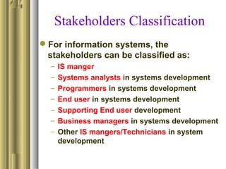 Stakeholders Classification
For information systems, the
stakeholders can be classified as:
– IS manger
– Systems analysts in systems development
– Programmers in systems development
– End user in systems development
– Supporting End user development
– Business managers in systems development
– Other IS mangers/Technicians in system
development
 