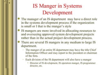 IS Manger in Systems
Development
The manager of an IS department may have a direct role
in the systems development process if the organization
is small or I that is the manger’s style
IS mangers are more involved in allocating resources to
and overseeing approved system development projects
rather than in the actual project development process.
There are several IS mangers in any medium to large IS
department.
– The manger of an entire IS department may have the title Chief
Information Officer and may report to the president or chairman
of the firm.
– Each division of the IS department will also have a manger
• Director of IS development, IS operation manger, IS programmer
director, etc.
 