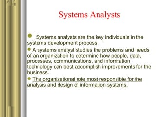 Systems Analysts
 Systems analysts are the key individuals in the
systems development process.
A systems analyst studies the problems and needs
of an organization to determine how people, data,
processes, communications, and information
technology can best accomplish improvements for the
business.
The organizational role most responsible for the
analysis and design of information systems.
 