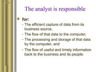 The analyst is responsible
 for:
– The efficient capture of data from its
business source,
– The flow of that data to the computer,
– The processing and storage of that data
by the computer, and
– The flow of useful and timely information
back to the business and its people.
 