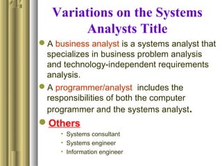 Variations on the Systems
Analysts Title
A business analyst is a systems analyst that
specializes in business problem analysis
and technology-independent requirements
analysis.
A programmer/analyst includes the
responsibilities of both the computer
programmer and the systems analyst.
Others
• Systems consultant
• Systems engineer
• Information engineer
 