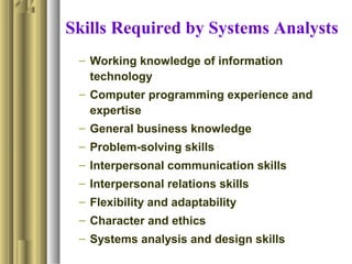 Skills Required by Systems Analysts
– Working knowledge of information
technology
– Computer programming experience and
expertise
– General business knowledge
– Problem-solving skills
– Interpersonal communication skills
– Interpersonal relations skills
– Flexibility and adaptability
– Character and ethics
– Systems analysis and design skills
 