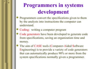 Programmers in systems
development
Programmers convert the specifications given to them
by the analysts into instructions the computer can
understand.
Coding: writing a computer program
Code generators have been developed to generate code
from specifications, saving an organization time and
money.
The aim of CASE tools (Computer-Aided Software
Engineering) is to provide a variety of code generators
that can automatically produce 90% or more from the
system specifications normally given a programmer.
 
