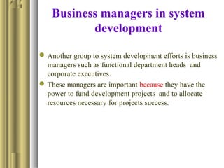 Business managers in system
development
Another group to system development efforts is business
managers such as functional department heads and
corporate executives.
These managers are important because they have the
power to fund development projects and to allocate
resources necessary for projects success.
 