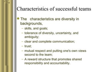 Characteristics of successful teams
The characteristics are diversity in
backgrounds,
– skills, and goals;
– tolerance of diversity, uncertainty, and
ambiguity;
– clear and complete communication;
– trust;
– mutual respect and putting one's own views
second to the team;
– A reward structure that promotes shared
responsibility and accountability.
 