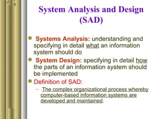 System Analysis and Design
(SAD)
 Systems Analysis: understanding and
specifying in detail what an information
system should do
 System Design: specifying in detail how
the parts of an information system should
be implemented
Definition of SAD:
– The complex organizational process whereby
computer-based information systems are
developed and maintained.
 