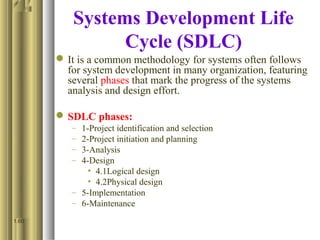 Systems Development Life
Cycle (SDLC)
It is a common methodology for systems often follows
for system development in many organization, featuring
several phases that mark the progress of the systems
analysis and design effort.
SDLC phases:
– 1-Project identification and selection
– 2-Project initiation and planning
– 3-Analysis
– 4-Design
• 4.1Logical design
• 4.2Physical design
– 5-Implementation
– 6-Maintenance
1.60
 