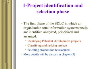1-Project identification and
selection phase
– The first phase of the SDLC in which an
organization total information systems needs
are identified analyzed, prioritized and
arranged.
• Identifying Potential development projects
• Classifying and ranking projects
• Selecting projects for development
– More details will be discuss in chapter (5)
 