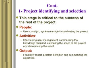 Cont.
1- Project identifying and selection
This stage is critical to the success of
the rest of the project.
People:
– Users, analyst, system managers coordinating the project
Activities:
– Interviewing user management, summarizing the
knowledge obtained estimating the scope of the project
and documenting the result
Output:
– Feasibility report: problem definition and summarizing the
objectives
 