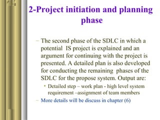 2-Project initiation and planning
phase
– The second phase of the SDLC in which a
potential IS project is explained and an
argument for continuing with the project is
presented. A detailed plan is also developed
for conducting the remaining phases of the
SDLC for the propose system. Output are:
• Detailed step – work plan - high level system
requirement –assignment of team members
– More details will be discuss in chapter (6)
 