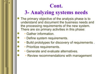 Cont.
3- Analyzing systems needs
The primary objective of the analysis phase is to
understand and document the business needs and
the processing requirements of the new system.
There are six primary activities in this phase:
 • Gather information.
 • Define system requirements.
 • Build prototypes for discovery of requirements .
 • Prioritize requirements.
 • Generate and evaluate alternatives.
 • Review recommendations with management
 