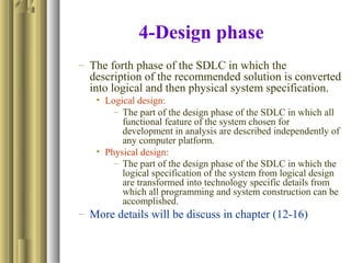 4-Design phase
– The forth phase of the SDLC in which the
description of the recommended solution is converted
into logical and then physical system specification.
• Logical design:
– The part of the design phase of the SDLC in which all
functional feature of the system chosen for
development in analysis are described independently of
any computer platform.
• Physical design:
– The part of the design phase of the SDLC in which the
logical specification of the system from logical design
are transformed into technology specific details from
which all programming and system construction can be
accomplished.
– More details will be discuss in chapter (12-16)
 
