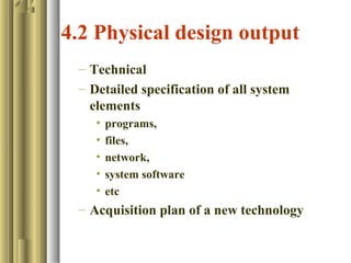 4.2 Physical design output
– Technical
– Detailed specification of all system
elements
• programs,
• files,
• network,
• system software
• etc
– Acquisition plan of a new technology
 