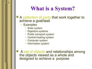 What is a System?
A collection of parts that work together to
achieve a goal/task
– Examples
• Solar system
• Digestive systems
• Public transport system
• Central heating system
• Computer system
• Information system
 A set of objects and relationships among
the objects viewed as a whole and
designed to achieve a purpose
 